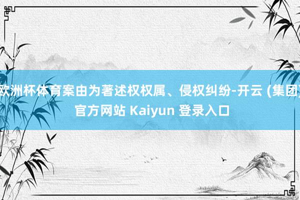 欧洲杯体育案由为著述权权属、侵权纠纷-开云 (集团) 官方网站 Kaiyun 登录入口