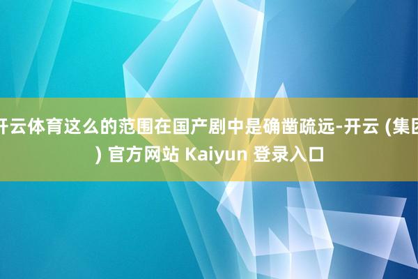 开云体育这么的范围在国产剧中是确凿疏远-开云 (集团) 官方网站 Kaiyun 登录入口