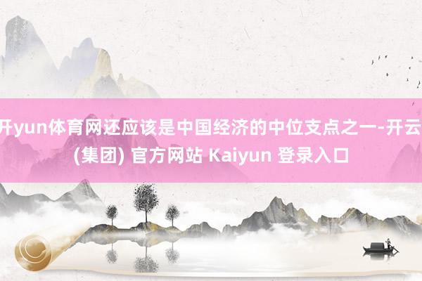 开yun体育网还应该是中国经济的中位支点之一-开云 (集团) 官方网站 Kaiyun 登录入口