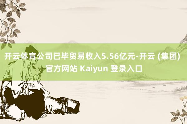 开云体育公司已毕贸易收入5.56亿元-开云 (集团) 官方网站 Kaiyun 登录入口