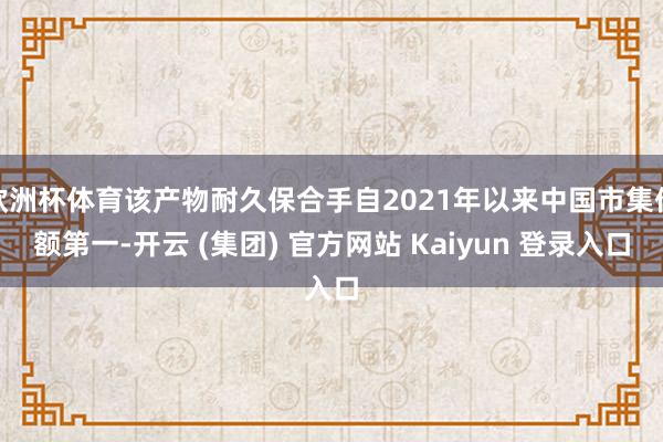 欧洲杯体育该产物耐久保合手自2021年以来中国市集份额第一-开云 (集团) 官方网站 Kaiyun 登录入口