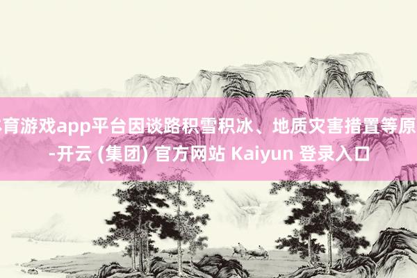 体育游戏app平台因谈路积雪积冰、地质灾害措置等原因-开云 (集团) 官方网站 Kaiyun 登录入口