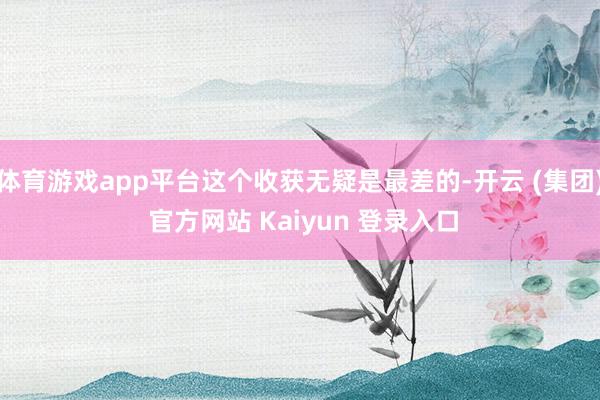 体育游戏app平台这个收获无疑是最差的-开云 (集团) 官方网站 Kaiyun 登录入口