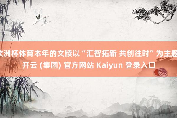 欧洲杯体育本年的文牍以“汇智拓新 共创往时”为主题-开云 (集团) 官方网站 Kaiyun 登录入口