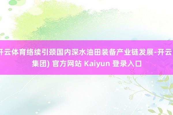 开云体育络续引颈国内深水油田装备产业链发展-开云 (集团) 官方网站 Kaiyun 登录入口