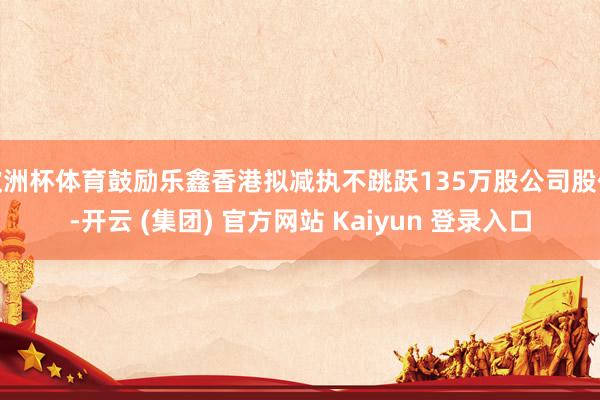 欧洲杯体育鼓励乐鑫香港拟减执不跳跃135万股公司股份-开云 (集团) 官方网站 Kaiyun 登录入口