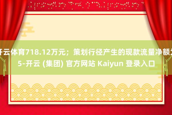 开云体育718.12万元；策划行径产生的现款流量净额为5-开云 (集团) 官方网站 Kaiyun 登录入口