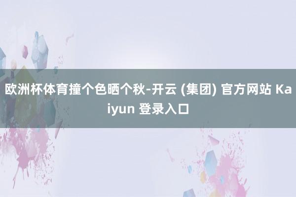 欧洲杯体育撞个色晒个秋-开云 (集团) 官方网站 Kaiyun 登录入口