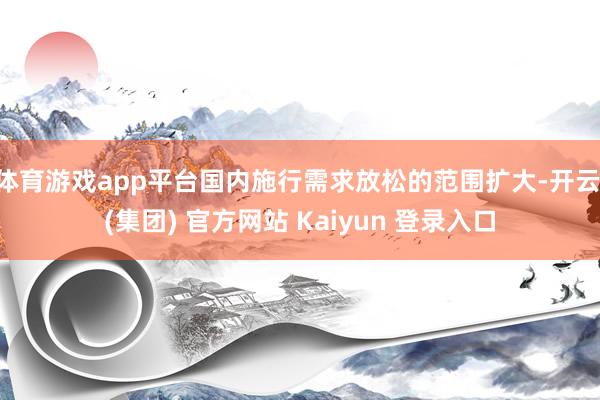 体育游戏app平台国内施行需求放松的范围扩大-开云 (集团) 官方网站 Kaiyun 登录入口