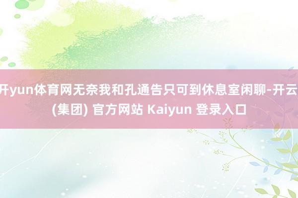 开yun体育网无奈我和孔通告只可到休息室闲聊-开云 (集团) 官方网站 Kaiyun 登录入口
