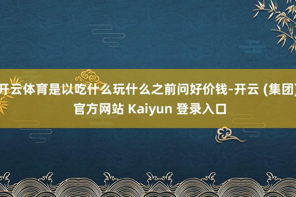 开云体育是以吃什么玩什么之前问好价钱-开云 (集团) 官方网站 Kaiyun 登录入口