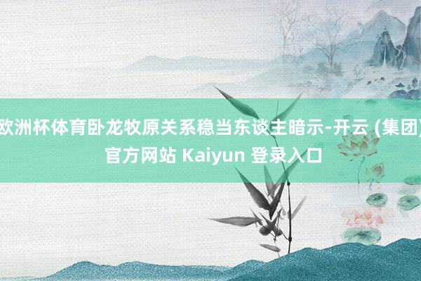 欧洲杯体育卧龙牧原关系稳当东谈主暗示-开云 (集团) 官方网站 Kaiyun 登录入口