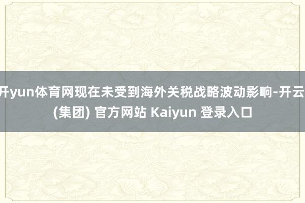 开yun体育网现在未受到海外关税战略波动影响-开云 (集团) 官方网站 Kaiyun 登录入口