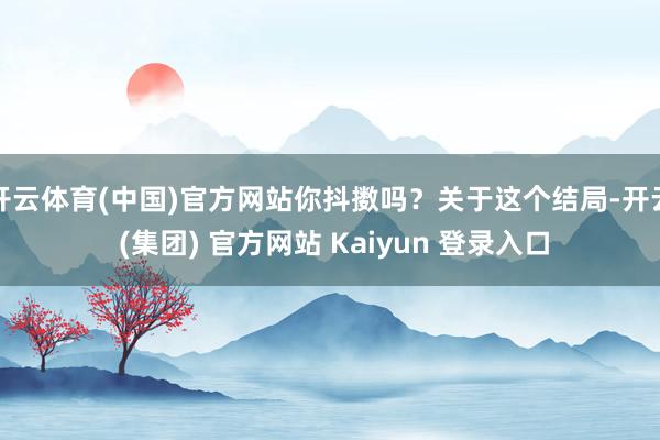 开云体育(中国)官方网站你抖擞吗？关于这个结局-开云 (集团) 官方网站 Kaiyun 登录入口