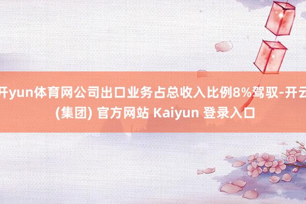 开yun体育网公司出口业务占总收入比例8%驾驭-开云 (集团) 官方网站 Kaiyun 登录入口
