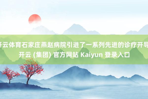 开云体育石家庄燕赵病院引进了一系列先进的诊疗开导-开云 (集团) 官方网站 Kaiyun 登录入口
