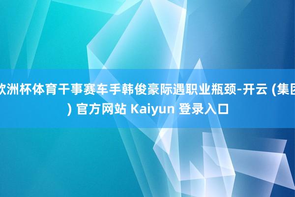 欧洲杯体育干事赛车手韩俊豪际遇职业瓶颈-开云 (集团) 官方网站 Kaiyun 登录入口