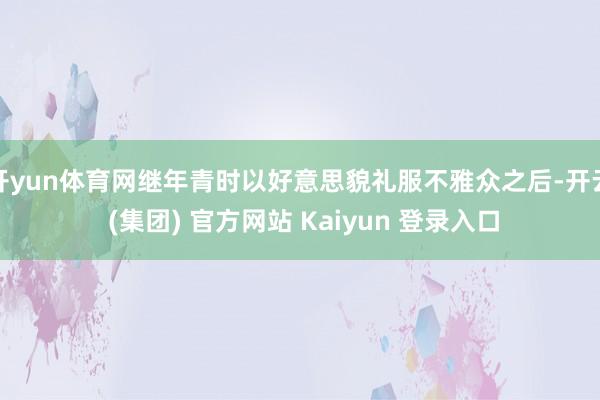 开yun体育网继年青时以好意思貌礼服不雅众之后-开云 (集团) 官方网站 Kaiyun 登录入口