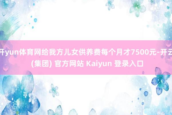 开yun体育网给我方儿女供养费每个月才7500元-开云 (集团) 官方网站 Kaiyun 登录入口