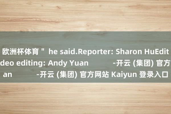 欧洲杯体育＂ he said.Reporter: Sharon HuEditor: Stephanie LiVideo editing: Andy Yuan            -开云 (集团) 官方网站 Kaiyun 登录入口