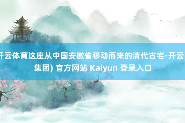 开云体育这座从中国安徽省移动而来的清代古宅-开云 (集团) 官方网站 Kaiyun 登录入口
