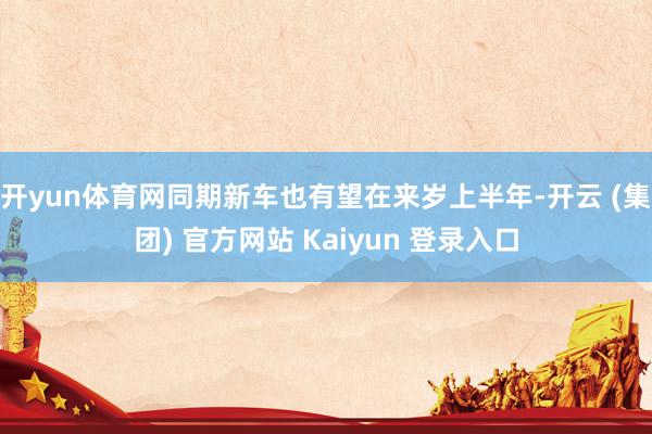 开yun体育网同期新车也有望在来岁上半年-开云 (集团) 官方网站 Kaiyun 登录入口