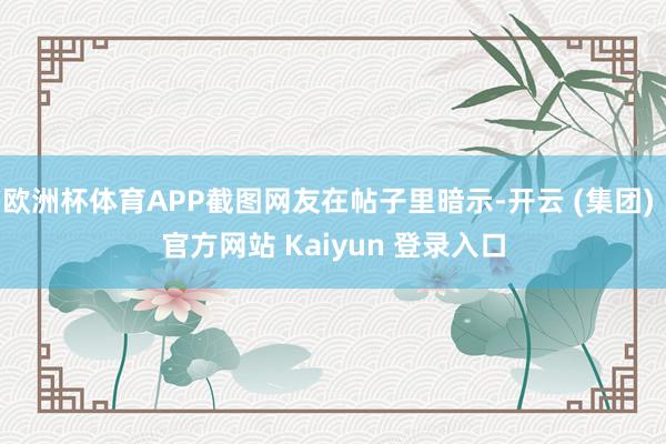 欧洲杯体育APP截图网友在帖子里暗示-开云 (集团) 官方网站 Kaiyun 登录入口