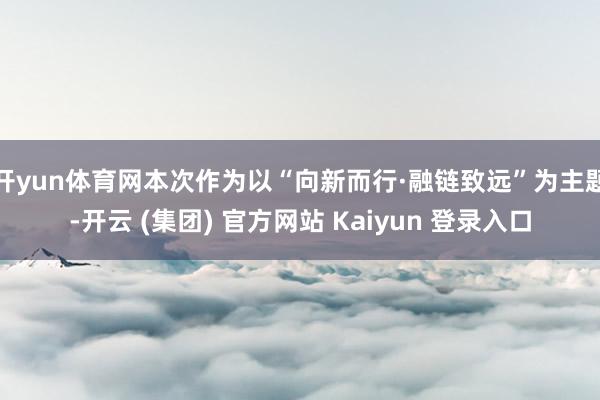 开yun体育网本次作为以“向新而行·融链致远”为主题-开云 (集团) 官方网站 Kaiyun 登录入口