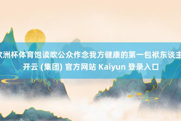 欧洲杯体育饱读吹公众作念我方健康的第一包袱东谈主-开云 (集团) 官方网站 Kaiyun 登录入口