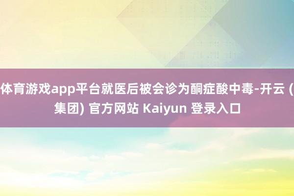 体育游戏app平台就医后被会诊为酮症酸中毒-开云 (集团) 官方网站 Kaiyun 登录入口