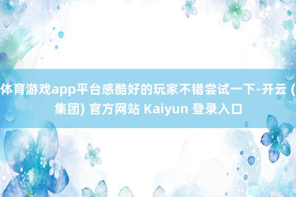体育游戏app平台感酷好的玩家不错尝试一下-开云 (集团) 官方网站 Kaiyun 登录入口