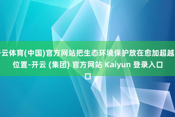 开云体育(中国)官方网站把生态环境保护放在愈加超越的位置-开云 (集团) 官方网站 Kaiyun 登录入口
