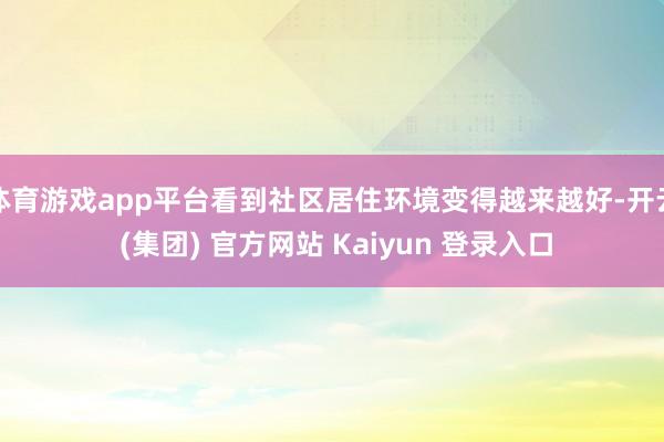 体育游戏app平台看到社区居住环境变得越来越好-开云 (集团) 官方网站 Kaiyun 登录入口