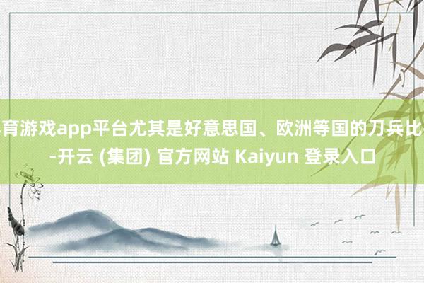 体育游戏app平台尤其是好意思国、欧洲等国的刀兵比拟-开云 (集团) 官方网站 Kaiyun 登录入口