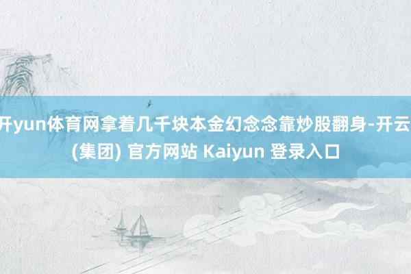 开yun体育网拿着几千块本金幻念念靠炒股翻身-开云 (集团) 官方网站 Kaiyun 登录入口