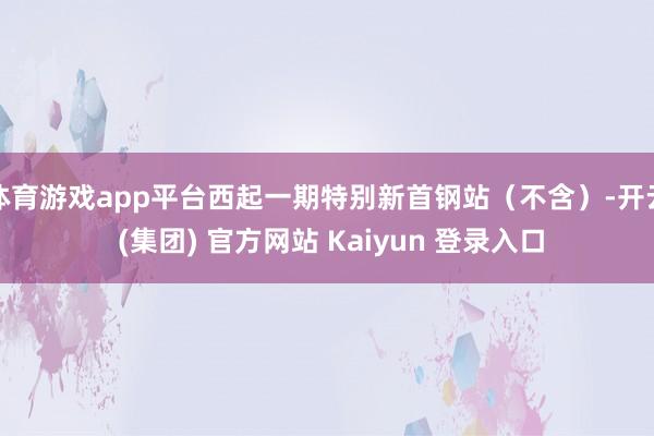 体育游戏app平台西起一期特别新首钢站(不含)-开云 (集团) 官方网站 Kaiyun 登录入口