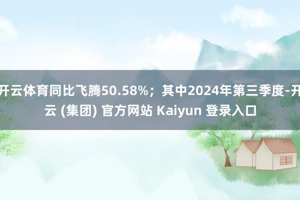 开云体育同比飞腾50.58%；其中2024年第三季度-开云 (集团) 官方网站 Kaiyun 登录入口