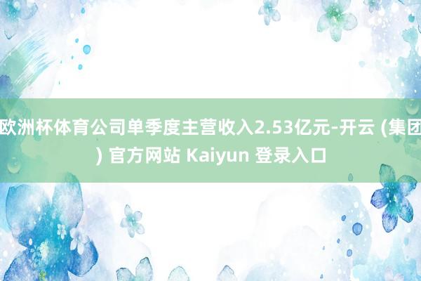 欧洲杯体育公司单季度主营收入2.53亿元-开云 (集团) 官方网站 Kaiyun 登录入口
