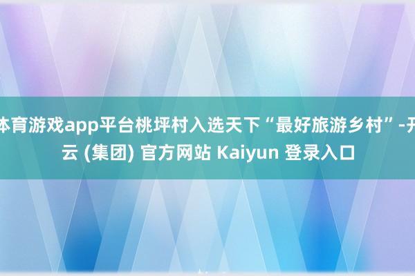 体育游戏app平台桃坪村入选天下“最好旅游乡村”-开云 (集团) 官方网站 Kaiyun 登录入口