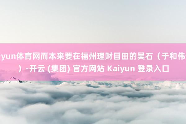 开yun体育网而本来要在福州理财目田的吴石（于和伟饰）-开云 (集团) 官方网站 Kaiyun 登录入口