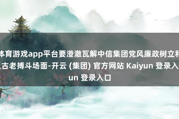体育游戏app平台要澄澈瓦解中信集团党风廉政树立和反古老搏斗场面-开云 (集团) 官方网站 Kaiyun 登录入口