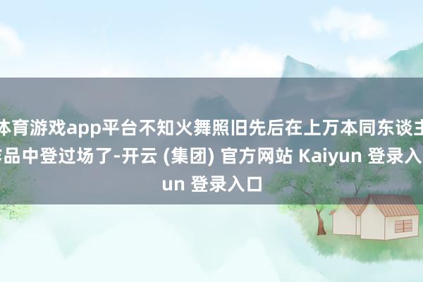 体育游戏app平台不知火舞照旧先后在上万本同东谈主作品中登过场了-开云 (集团) 官方网站 Kaiyun 登录入口