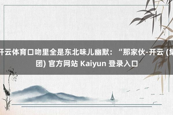 开云体育口吻里全是东北味儿幽默：“那家伙-开云 (集团) 官方网站 Kaiyun 登录入口