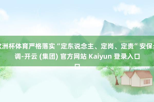 欧洲杯体育严格落实“定东说念主、定岗、定责”安保步调-开云 (集团) 官方网站 Kaiyun 登录入口