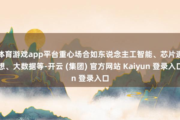 体育游戏app平台重心场合如东说念主工智能、芯片遐想、大数据等-开云 (集团) 官方网站 Kaiyun 登录入口