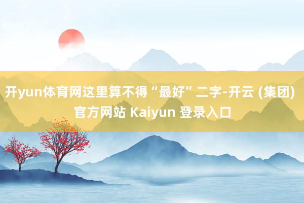 开yun体育网这里算不得“最好”二字-开云 (集团) 官方网站 Kaiyun 登录入口