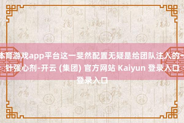 体育游戏app平台这一斐然配置无疑是给团队注入的一针强心剂-开云 (集团) 官方网站 Kaiyun 登录入口