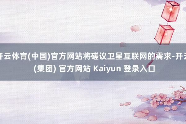 开云体育(中国)官方网站将磋议卫星互联网的需求-开云 (集团) 官方网站 Kaiyun 登录入口