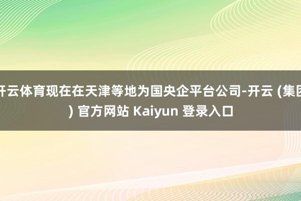 开云体育现在在天津等地为国央企平台公司-开云 (集团) 官方网站 Kaiyun 登录入口