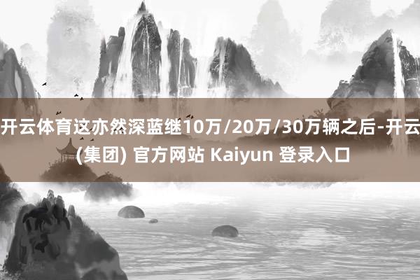 开云体育这亦然深蓝继10万/20万/30万辆之后-开云 (集团) 官方网站 Kaiyun 登录入口